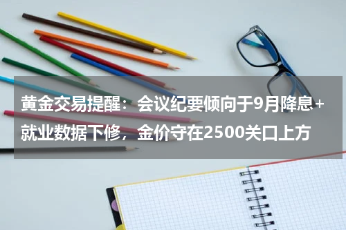 黄金交易提醒：会议纪要倾向于9月降息+就业数据下修，金价守在2500关口上方