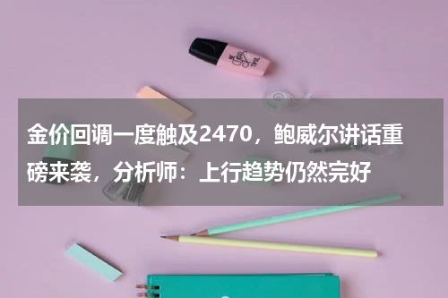 金价回调一度触及2470，鲍威尔讲话重磅来袭，分析师：上行趋势仍然完好
