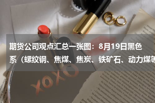 期货公司观点汇总一张图：8月19日黑色系（螺纹钢、焦煤、焦炭、铁矿石、动力煤等）
