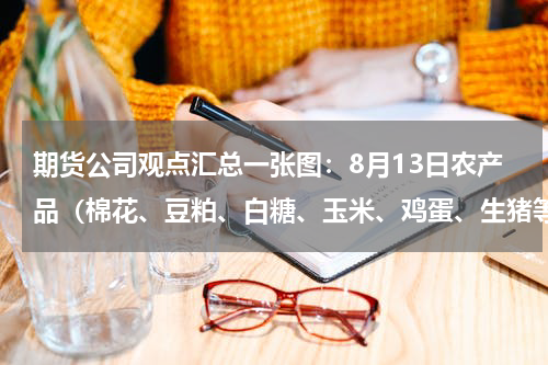 期货公司观点汇总一张图：8月13日农产品（棉花、豆粕、白糖、玉米、鸡蛋、生猪等）