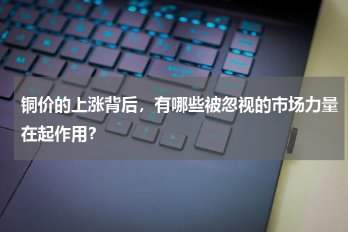 铜价的上涨背后，有哪些被忽视的市场力量在起作用？
