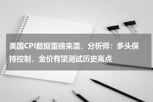 美国CPI数据重磅来袭，分析师：多头保持控制，金价有望测试历史高点
