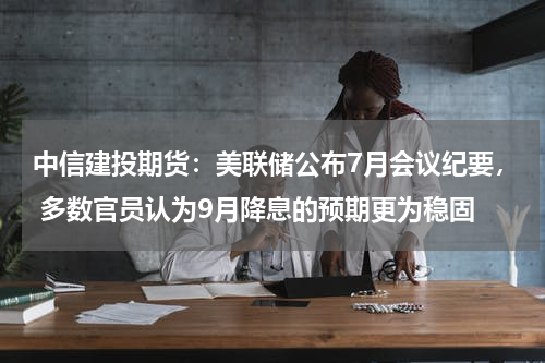 中信建投期货：美联储公布7月会议纪要， 多数官员认为9月降息的预期更为稳固