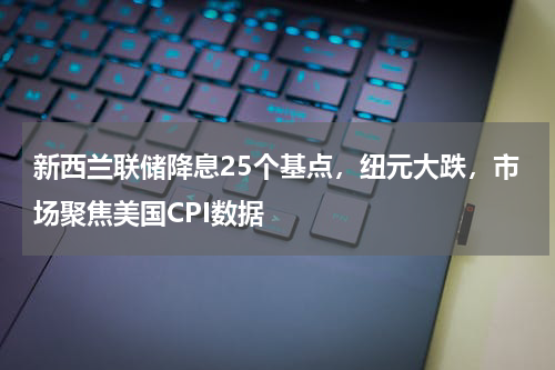 新西兰联储降息25个基点，纽元大跌，市场聚焦美国CPI数据