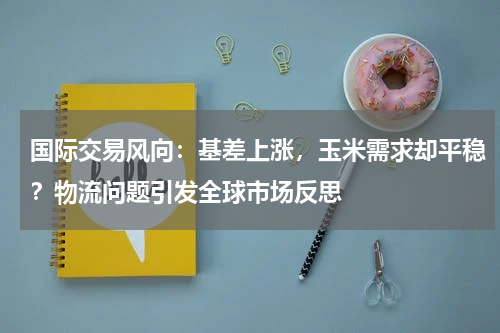 国际交易风向：基差上涨，玉米需求却平稳？物流问题引发全球市场反思