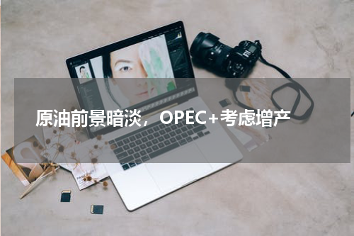 原油前景暗淡，OPEC+考虑增产