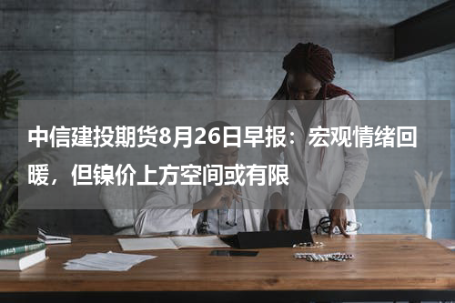 中信建投期货8月26日早报：宏观情绪回暖，但镍价上方空间或有限