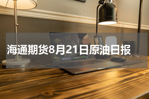 海通期货8月21日原油日报