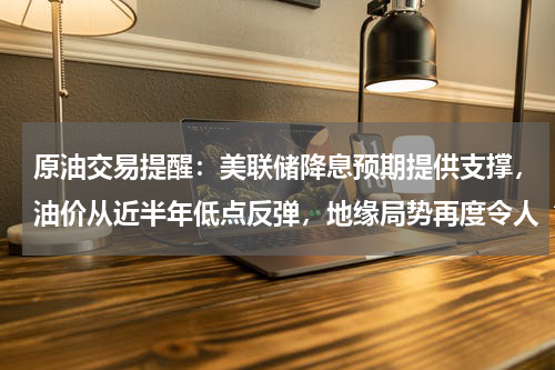 原油交易提醒：美联储降息预期提供支撑，油价从近半年低点反弹，地缘局势再度令人“忧心”