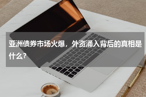 亚洲债券市场火爆，外资涌入背后的真相是什么？