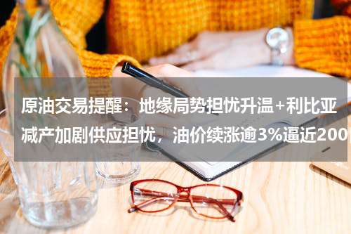 原油交易提醒：地缘局势担忧升温+利比亚减产加剧供应担忧，油价续涨逾3%逼近200日均线