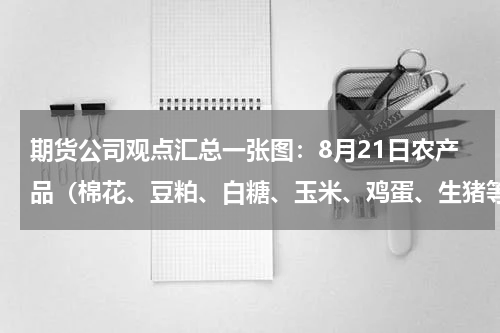 期货公司观点汇总一张图：8月21日农产品（棉花、豆粕、白糖、玉米、鸡蛋、生猪等）