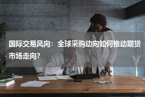 国际交易风向：全球采购动向如何推动期货市场走向？