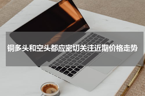 铜多头和空头都应密切关注近期价格走势