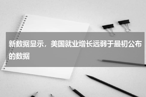 新数据显示，美国就业增长远弱于最初公布的数据