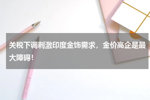 关税下调刺激印度金饰需求，金价高企是最大障碍！