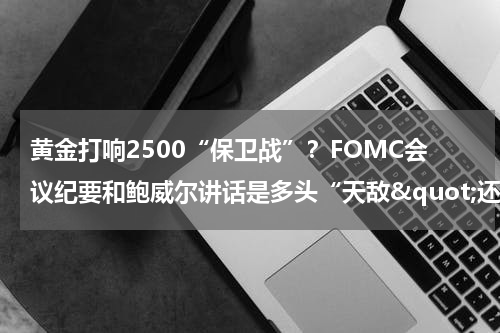 黄金打响2500“保卫战”？FOMC会议纪要和鲍威尔讲话是多头“天敌&quot;还是”催化剂“？