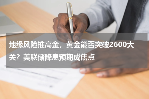 地缘风险推高金，黄金能否突破2600大关？美联储降息预期成焦点