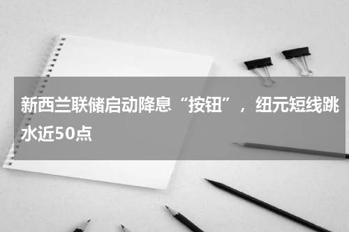 新西兰联储启动降息“按钮”，纽元短线跳水近50点