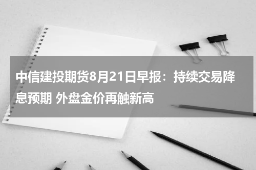 中信建投期货8月21日早报：持续交易降息预期 外盘金价再触新高