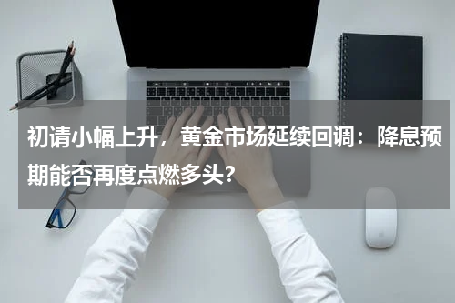 初请小幅上升，黄金市场延续回调：降息预期能否再度点燃多头？