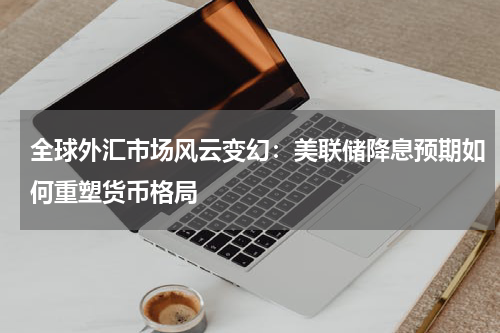 全球外汇市场风云变幻：美联储降息预期如何重塑货币格局