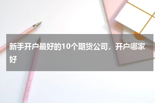 新手开户最好的10个期货公司，开户哪家好