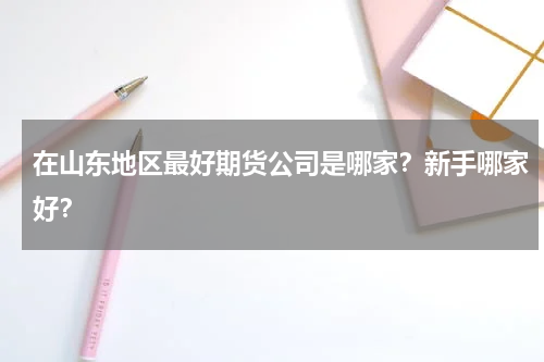 在山东地区最好期货公司是哪家？新手哪家好？