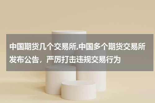 中国期货几个交易所,中国多个期货交易所发布公告，严厉打击违规交易行为