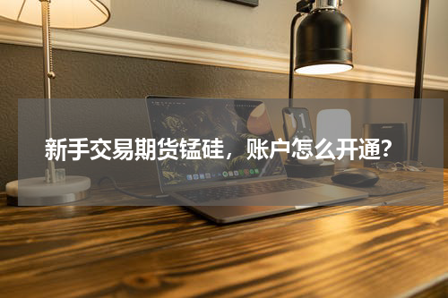 新手交易期货锰硅，账户怎么开通？