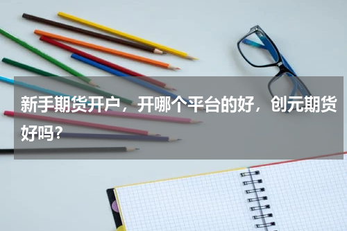 新手期货开户，开哪个平台的好，创元期货好吗？