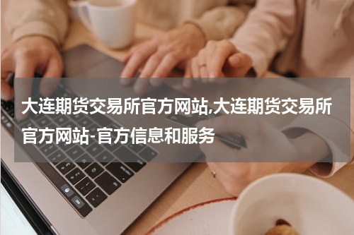 大连期货交易所官方网站,大连期货交易所官方网站-官方信息和服务
