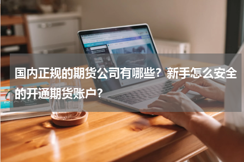国内正规的期货公司有哪些？新手怎么安全的开通期货账户？