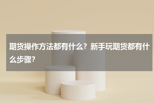期货操作方法都有什么？新手玩期货都有什么步骤？