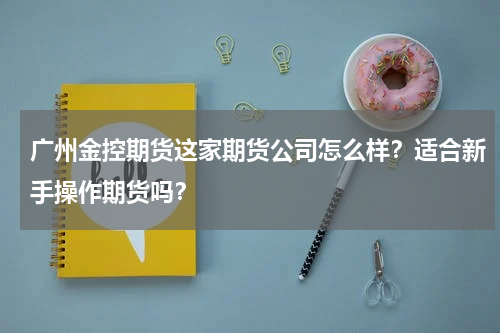 广州金控期货这家期货公司怎么样？适合新手操作期货吗？