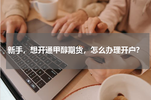 新手，想开通甲醇期货，怎么办理开户？