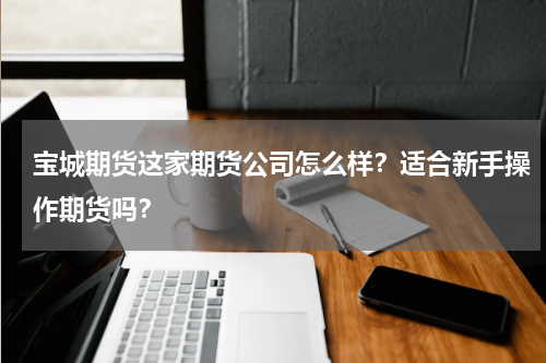宝城期货这家期货公司怎么样？适合新手操作期货吗？