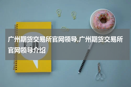广州期货交易所官网领导,广州期货交易所官网领导介绍
