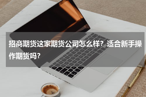 招商期货这家期货公司怎么样？适合新手操作期货吗？