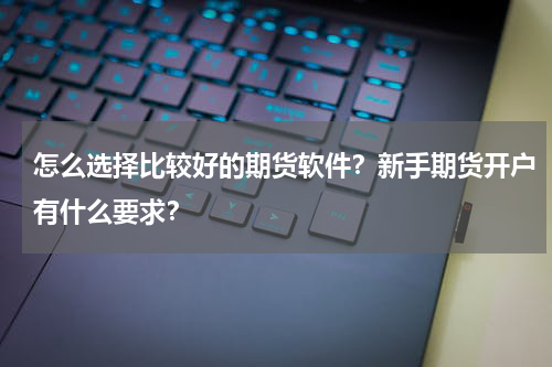 怎么选择比较好的期货软件？新手期货开户有什么要求？