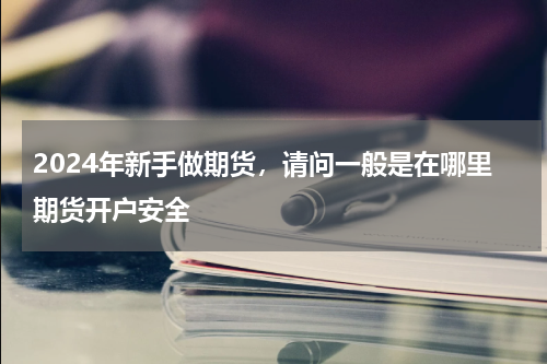 2024年新手做期货，请问一般是在哪里期货开户安全