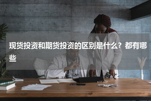 现货投资和期货投资的区别是什么？都有哪些