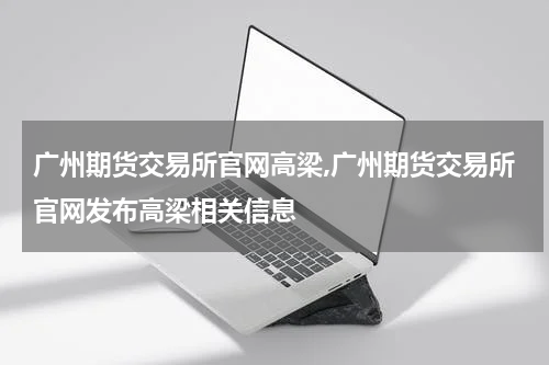 广州期货交易所官网高梁,广州期货交易所官网发布高梁相关信息