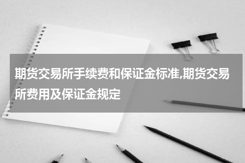 期货交易所手续费和保证金标准,期货交易所费用及保证金规定