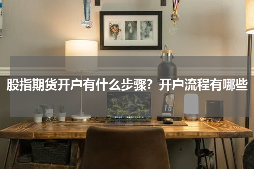 股指期货开户有什么步骤？开户流程有哪些