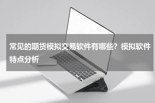 常见的期货模拟交易软件有哪些？模拟软件特点分析