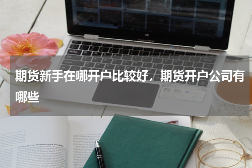 期货新手在哪开户比较好，期货开户公司有哪些