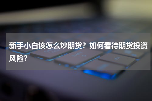 新手小白该怎么炒期货？如何看待期货投资风险？