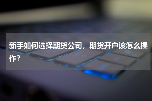 新手如何选择期货公司，期货开户该怎么操作？