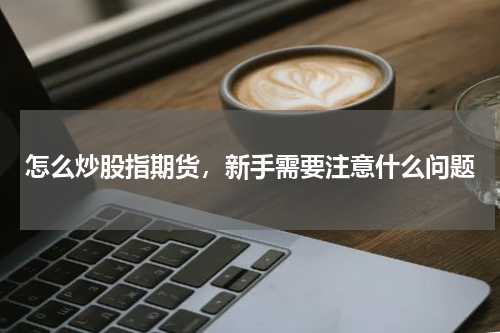 怎么炒股指期货，新手需要注意什么问题